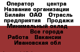 Оператор Call-центра › Название организации ­ Билайн, ОАО › Отрасль предприятия ­ Продажи › Минимальный оклад ­ 15 000 - Все города Работа » Вакансии   . Ивановская обл.